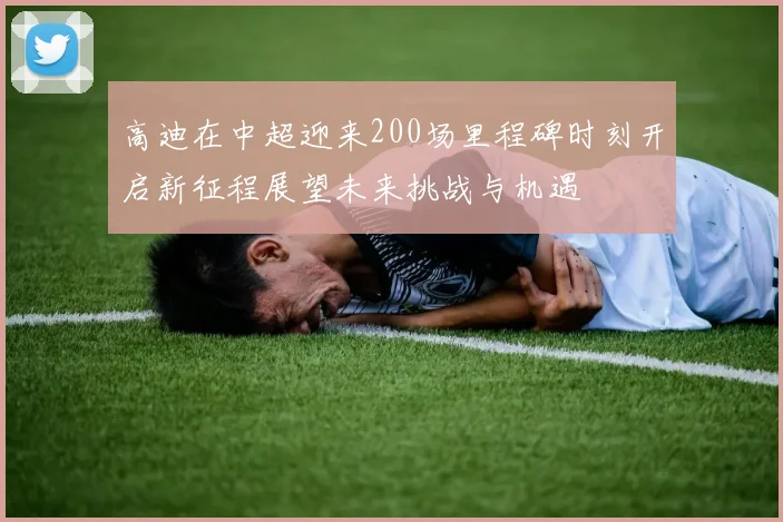 高迪在中超迎来200场里程碑时刻开启新征程展望未来挑战与机遇
