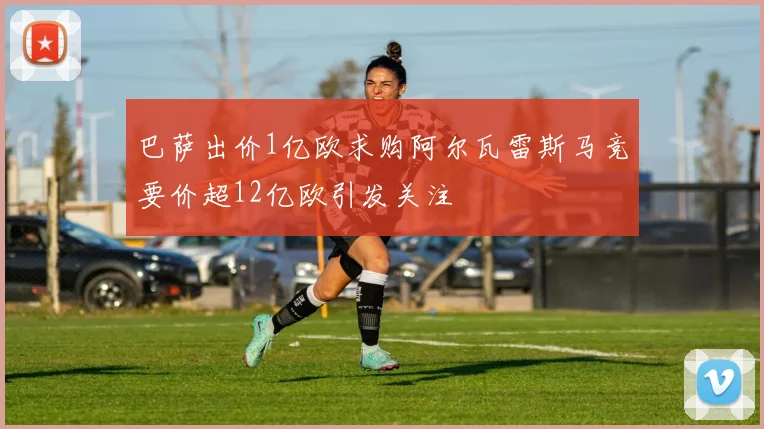 巴萨出价1亿欧求购阿尔瓦雷斯马竞要价超12亿欧引发关注
