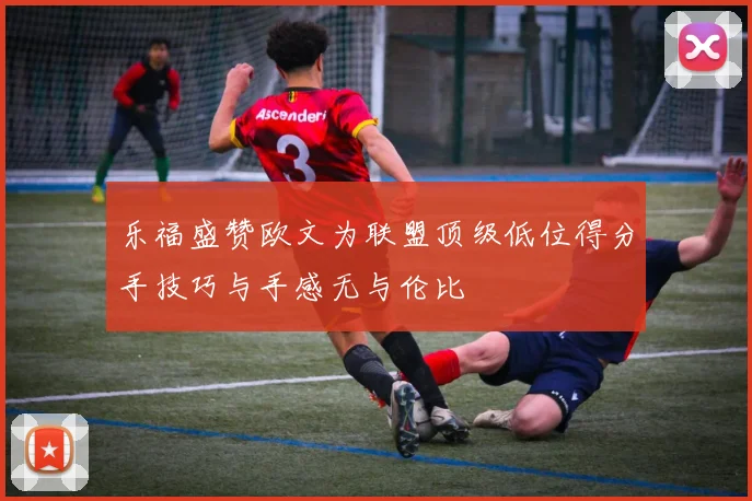 乐福盛赞欧文为联盟顶级低位得分手技巧与手感无与伦比