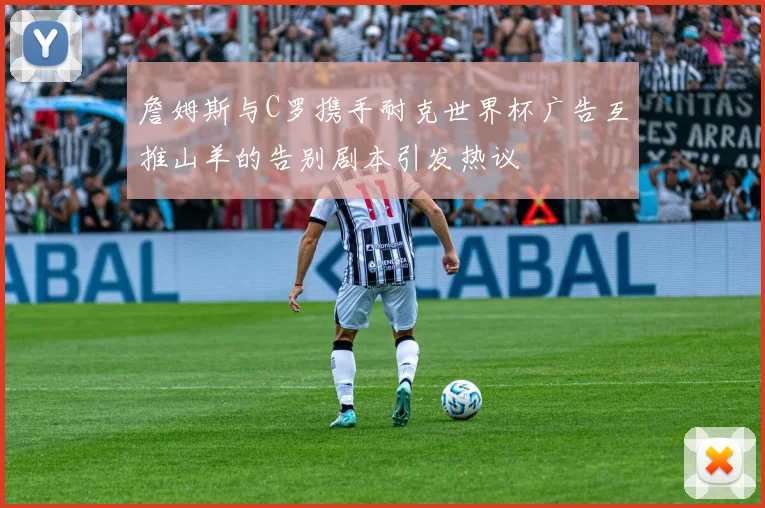 詹姆斯与C罗携手耐克世界杯广告互推山羊的告别剧本引发热议