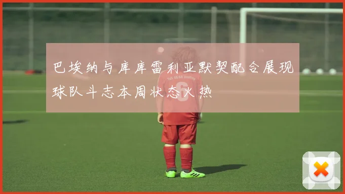 巴埃纳与库库雷利亚默契配合展现球队斗志本周状态火热