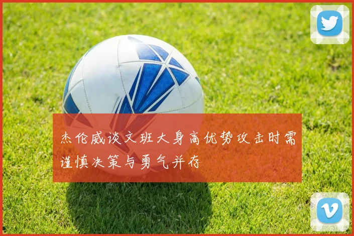 杰伦威谈文班大身高优势攻击时需谨慎决策与勇气并存