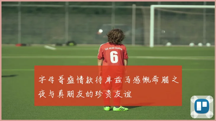 字母哥盛情款待库兹马感慨希腊之夜与真朋友的珍贵友谊