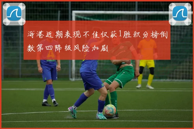 海港近期表现不佳仅获1胜积分榜倒数第四降级风险加剧