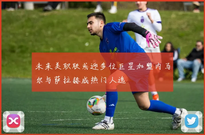 未来美职联或迎多位巨星加盟内马尔与萨拉赫成热门人选
