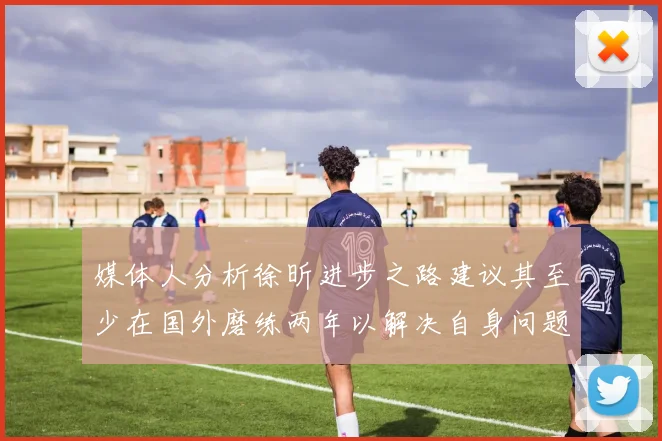 媒体人分析徐昕进步之路建议其至少在国外磨练两年以解决自身问题