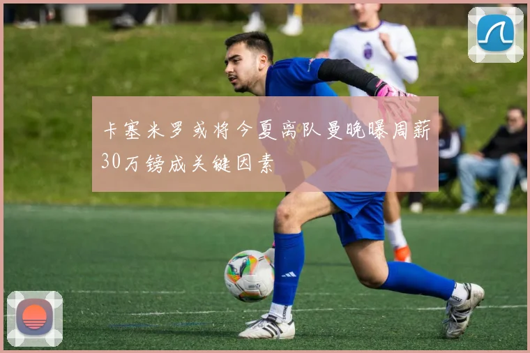 卡塞米罗或将今夏离队曼晚曝周薪30万镑成关键因素