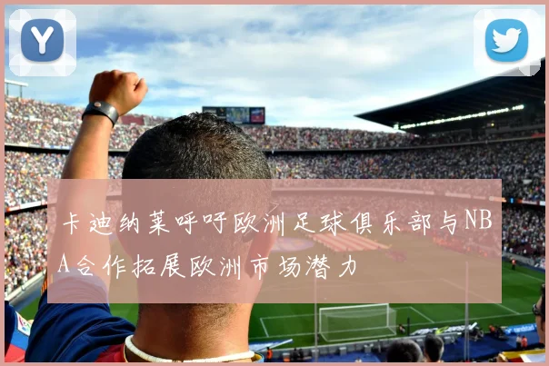 卡迪纳莱呼吁欧洲足球俱乐部与NBA合作拓展欧洲市场潜力