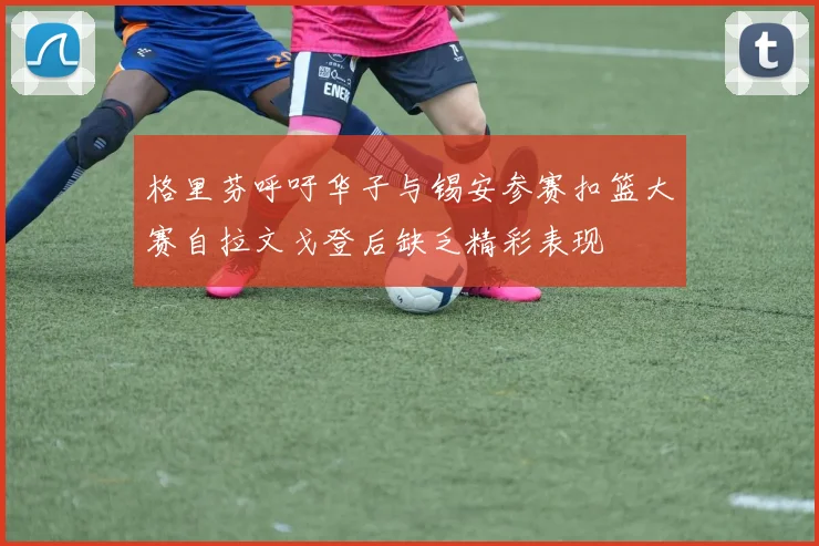 格里芬呼吁华子与锡安参赛扣篮大赛自拉文戈登后缺乏精彩表现