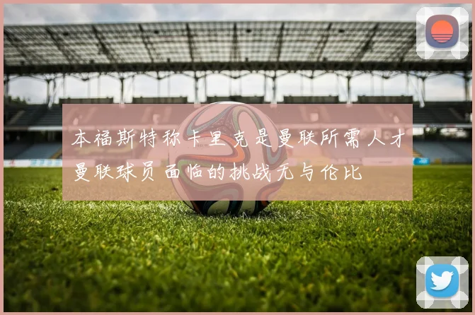 本福斯特称卡里克是曼联所需人才曼联球员面临的挑战无与伦比