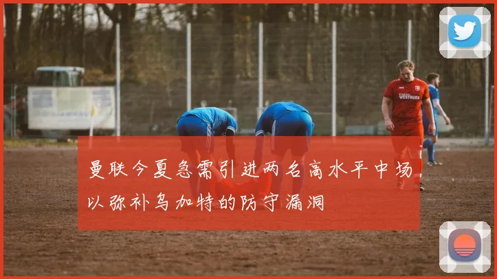 曼联今夏急需引进两名高水平中场以弥补乌加特的防守漏洞